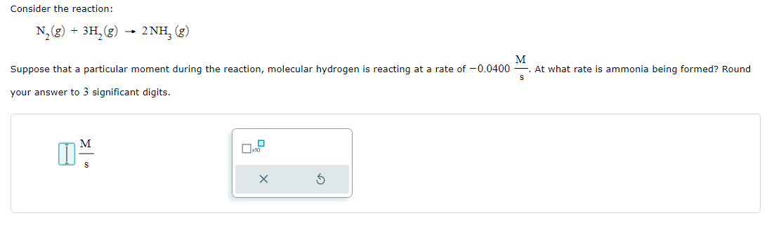 Consider the reaction:
N₂(g) + 3H₂(g) → 2NH₂ (g)
M
S
Suppose that a particular moment during the reaction, molecular hydrogen is reacting at a rate of -0.0400 At what rate is ammonia being formed? Round
your answer to 3 significant digits.
M
S
0
x10
X