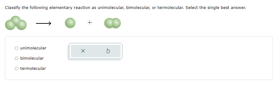 Classify the following elementary reaction as unimolecular, bimolecular, or termolecular. Select the single best answer.
unimolecular
bimolecular
O termolecular
X
+
S