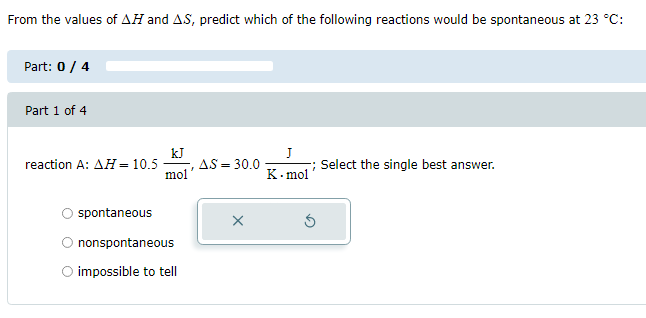 From the values of AH and AS, predict which of the following reactions would be spontaneous at 23 °C:
Part: 0 / 4
Part 1 of 4
reaction A: AH = 10.5
spontaneous
kJ
mol'
nonspontaneous
O impossible to tell
, A.S = 30.0
J
-; Select the single best answer.
K.mol
Ś