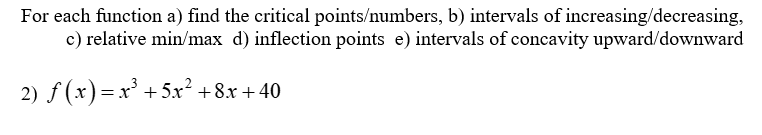 For each function a) find the critical points/numbers, b) intervals of increasing/decreasing,
c) relative min/max d) inflection points e) intervals of concavity upward/downward
2) f(x) = x³ + 5x² +8x+40