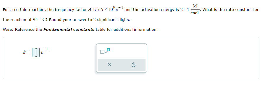 -1
For a certain reaction, the frequency factor A is 7.5 × 10⁹ s1 and the activation energy is 21.4 What is the rate constant for
the reaction at 95. °C? Round your answer to 2 significant digits.
Note: Reference the Fundamental constants table for additional information.
k =
-1
S
X
kJ
mol
S