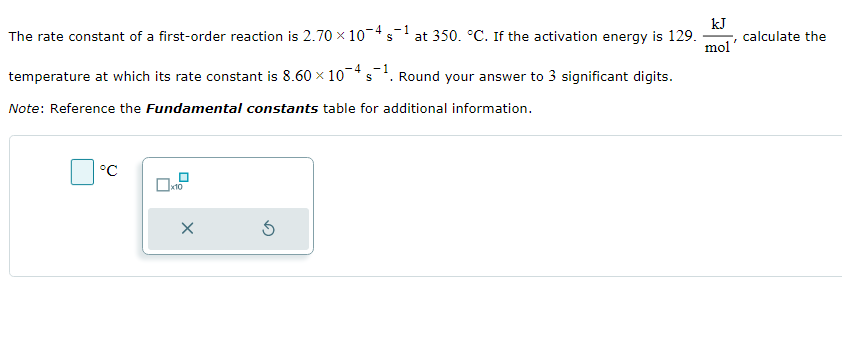 The rate constant of a first-order reaction is 2.70 × 10-4 s-1
S
-4 -1
temperature at which its rate constant is 8.60 x 10 s¹. Round your answer to 3 significant digits.
Note: Reference the Fundamental constants table for additional information.
°C
X
at 350. °C. If the activation energy is 129.
5
kJ
I
mol'
calculate the