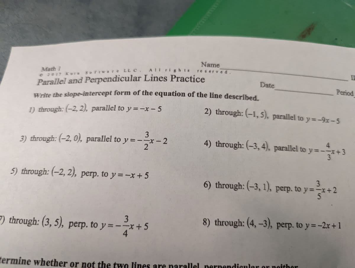 Name
All rights
reserved.
Math 1
e 2017 Kore
IC
Parallel and Perpendicular Lines Practice
Write the slope-intercept form of the equation of the line described.
softwere LL C.
Date
Period
1) through: (-2, 2), parallel to y =-x- 5
2) through: (-1, 5), parallel to y=-9x– 5
3) through: (-2, 0), parallel to y =--x- 2
4.
4) through: (-3, 4), parallel to y=-+3
5) through: (-2, 2), perp. to y=-x + 5
6) through: (-3, 1),
3
perp. to y =-x+2
3
7) through: (3, 5), perp. to y =--x + 5
8) through: (4, -3), perp. to y=-2x+1
fermine whether or not the two lines are narallel pernendicular or noithor
