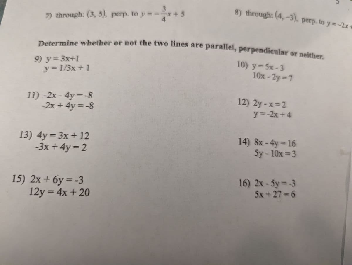 Determine whether or not the two lines are parallel, perpendicular or neither.
3.
8) through: (4,-3), perp. to y=-2x+
7) through: (3, 5), perp. to y=--
+ 5
%3D
Determine whether or not the two hines are parallel, perpendicular or neither
9) Y3D3X+1
y%3D1/3x+1
10) y=5x-3
10x-2y 7
%3D
11) -2x - 4y =-8
-2x + 4y = -8
%3D
12) 2y-x=2
y=-2x +4
%3D
13)4y33x+ 12
-3x + 4y = 2
%3D
14) 8x-4y 16
5y-10x= 3
%3D
15) 2x + 6y = -3
12y = 4x + 20
16) 2x-5y -3
5x +27 6
%3D
%3D
