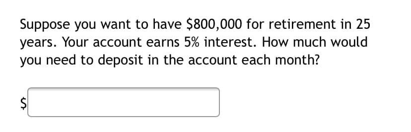 Suppose you want to have $800,000 for retirement in 25
years. Your account earns 5% interest. How much would
you need to deposit in the account each month?
%24
