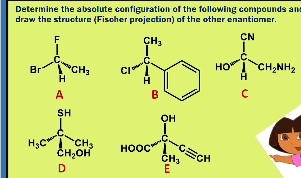 Determine the absolute configuration of the following compounds anc
draw the structure (Fischer projection) of the other enantiomer.
F
CH3
CN
HO I`CH2NH2
H
Br
"CH3
CI
H
A
В
SH
OH
H3C"
CH3
ČH2OH
-C三CH
ČH3
E
HOOC
D
