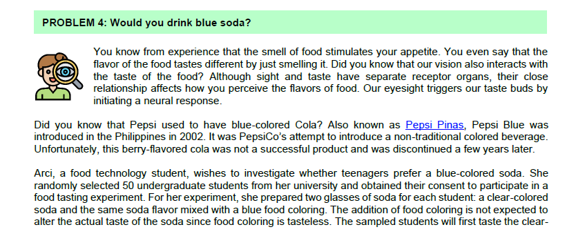 PROBLEM 4: Would you drink blue soda?
You know from experience that the smell of food stimulates your appetite. You even say that the
flavor of the food tastes different by just smelling it. Did you know that our vision also interacts with
the taste of the food? Although sight and taste have separate receptor organs, their close
relationship affects how you perceive the flavors of food. Our eyesight triggers our taste buds by
initiating a neural response.
Did you know that Pepsi used to have blue-colored Cola? Also known as Pepsi Pinas, Pepsi Blue was
introduced in the Philippines in 2002. It was PepsiCo's attempt to introduce a non-traditional colored beverage.
Unfortunately, this berry-flavored cola was not a successful product and was discontinued a few years later.
Arci, a food technology student, wishes to investigate whether teenagers prefer a blue-colored soda. She
randomly selected 50 undergraduate students from her university and obtained their consent to participate in a
food tasting experiment. For her experiment, she prepared two glasses of soda for each student: a clear-colored
soda and the same soda flavor mixed with a blue food coloring. The addition of food coloring is not expected to
alter the actual taste of the soda since food coloring is tasteless. The sampled students will first taste the clear-
