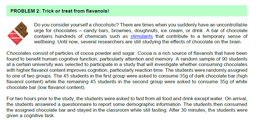 PROBLEM 2: Trick or treat from flavanols!
Do you consider yourself a chocoholic? There are times when you suddenly have an uncontrollable
urge for chocolates - candy bars, brownies, doughnuts, ice cream, or drink. A bar of chocolate
contains hundreds of chemicals such as stimulants that contribute to a temporary sense of
wellbeing. Until now, several researchers are still studying the effects of chocolate on the brain.
Chocolates consist of particles of cocoa powder and sugar. Cocoa is a rich source of flavanols that have been
found to benefit human cognitive function, particularly attention and memory. A random sample of 90 students
at a certain university was selected to participate in a study that will investigate whether consuming chocolates
with higher flavanol content improves cognition, particularly reaction time. The students were randomly assigned
to one of two groups. The 45 students in the first group were asked to consume 35g of dark chocolate bar (high
flavanol content) while the remaining 45 students in the second group were asked to consume 35g of white
chocolate bar (low flavanol content).
For two hours prior to the study, the students were asked to fast from all food and drink except water. On arrival,
the students answered a questionnaire to report some demographic information. The students then consumed
the assigned chocolate bar and stayed in the classroom while still fasting. After 30 minutes, the students were
given a cognitive task.
