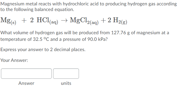 Magnesium metal reacts with hydrochloric acid to producing hydrogen gas according
to the following balanced equation.
Mg(s) + 2 HCl(aq) → MgCl2(ag) +2 H2(g)
What volume of hydrogen gas will be produced from 127.76 g of magnesium at a
temperature of 32.5 °C and a pressure of 90.0 kPa?
Express your answer to 2 decimal places.
Your Answer:
Answer
units
