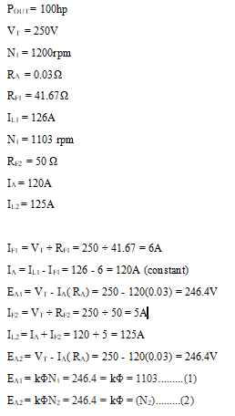Pour= 100hp
V = 250V
N = 1200rpm
RA = 0.032
Rei = 41.672
ILI = 126A
N = 1103 rpm
R2 = 50 2
I= 120A
I2= 125A
Ip = V + Re1 = 250 + 41.67 = 6A
In = ILI -IF= 126 - 6 = 120A (constant)
En = Vr - I(RA) = 250 - 120(0.03) = 246.4V
I2 = Vr + Re2 = 250 - 50 = 5A|
I2=I, + I2 = 120 + 5 = 125A
E12= Vr - I(R) = 250 - 120(0.03) = 246.4V
EAI = kON = 246.4 = ko = 1103.
-(1)
E12= KON2 = 246.4 = ko = (N2).(2)
%3D
