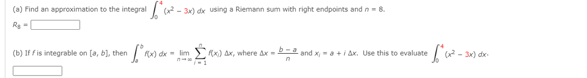 (a) Find an approximation to the integral (x2
- 3x) dx using a Riemann sum with right endpoints and n = 8.
Rg
(b) If f is integrable on [a, b], then
f(x) dx = lim
i = 1
S f(x;) Ax, where Ax = 2= and x; = a + i Ax. Use this to evaluate
- 3x) dx-
n- co
n
