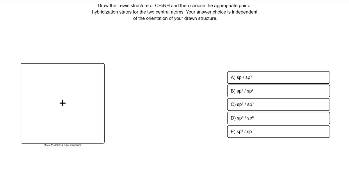 Draw the Lewis structure of CH:NH and then choose the appropriate pair of
hybridization states for the two central atoms. Your answer choice is independent
of the orientation of your drawn structure.
A) sp / sp?
B) sp? / sp?
+
C) sp? / sp3
D) sp³ / sp3
E) sp° / sp
Click to draw a new structure
