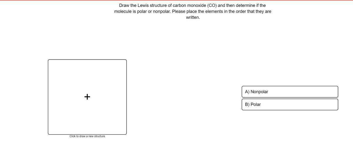 Draw the Lewis structure of carbon monoxide (CO) and then determine if the
molecule is polar or nonpolar. Please place the elements in the order that they are
written.
A) Nonpolar
B) Polar
Click to draw a new structure
+
