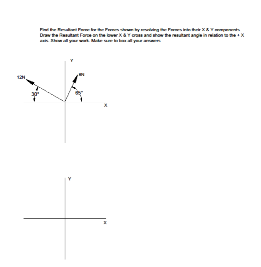 Find the Resultant Force for the Forces shown by resolving the Forces into their X& Y components.
Draw the Resultant Force on the lower X & Y cross and show the resultant angle in relation to the +X
axis. Show all your work. Make sure to box all your answers
8N
12N
30°
