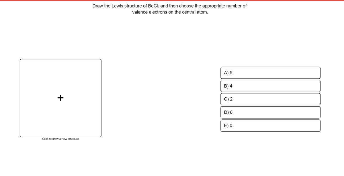 Draw the Lewis structure of BeCl2 and then choose the appropriate number of
valence electrons on the central atom.
A) 5
B) 4
+
C) 2
D) 6
E) 0
Click to draw a new structure
