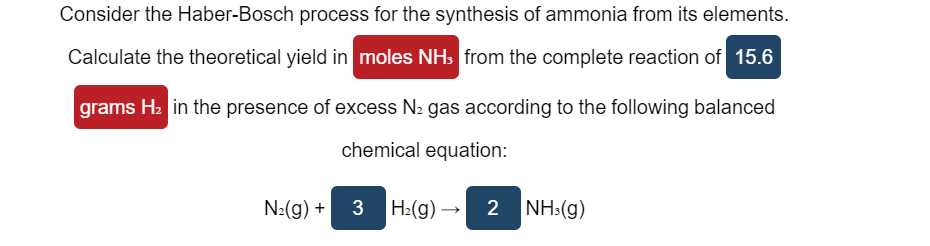 Consider the Haber-Bosch process for the synthesis of ammonia from its elements.
Calculate the theoretical yield in moles NHs from the complete reaction of 15.6
grams H2 in the presence of excess N2 gas according to the following balanced
chemical equation:
N:(g) + 3 Hz(g) → 2
