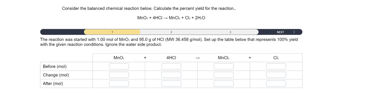 Consider the balanced chemical reaction below. Calculate the percent yield for the reaction...
MnO2 + 4HOCI → MnCl2 + Cl2 + 2H2O
1
2
3
NEXT
The reaction was started with 1.00 mol of MnO2 and 95.0 g of HCI (MW 36.458 g/mol). Set up the table below that represents 100% yield
with the given reaction conditions. Ignore the water side product.
MnO2
+
4HCI
MnCl2
+
Cl2
Before (mol)
Change (mol)
After (mol)
