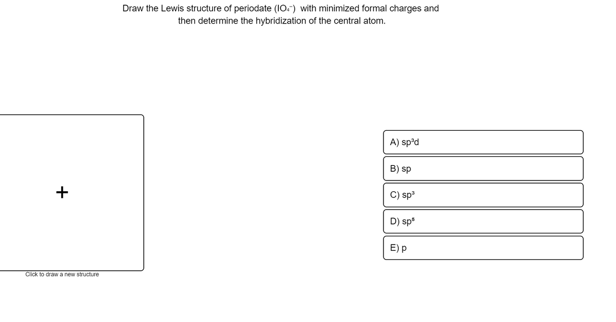 Draw the Lewis structure of periodate (IO4) with minimized formal charges and
then determine the hybridization of the central atom.
A) sp°d
B) sp
+
sp3
D) sp5
E) p
Click to drawa new structure
