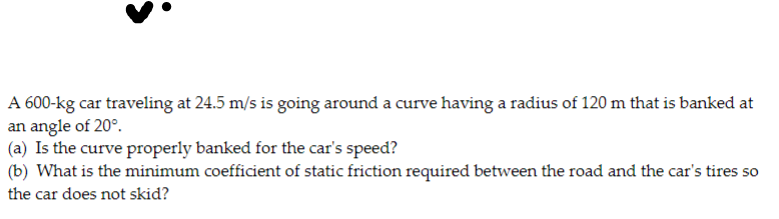 A 600-kg car traveling at 24.5 m/s is going around a curve having a radius of 120 m that is banked at
an angle of 20°.
(a) Is the curve properly banked for the car's speed?
(b) What is the minimum coefficient of static friction required between the road and the car's tires so
the car does not skid?
