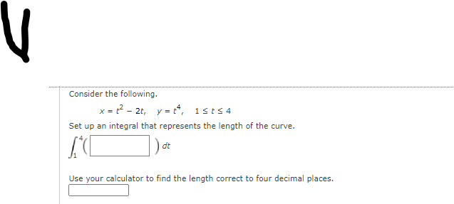 Consider the following.
x = 2 - 2t, y = t, 1sts 4
Set up an integral that represents the length of the curve.
dt
Use your calculator to find the length correct to four decimal places.
