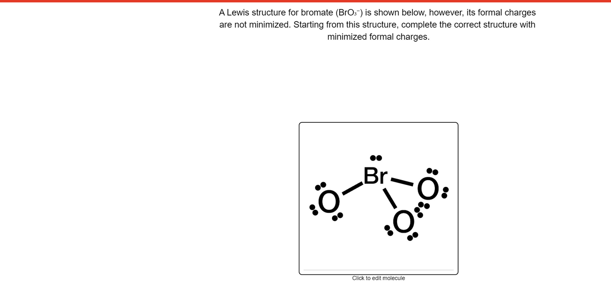 A Lewis structure for bromate (BrOs-) is shown below, however, its formal charges
are not minimized. Starting from this structure, complete the correct structure with
minimized formal charges.
Br-
Click to edit molecule
