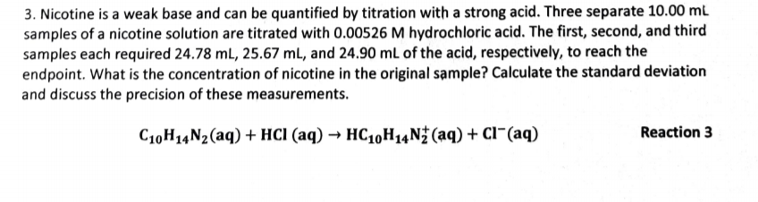 3. Nicotine is a weak base and can be quantified by titration with a strong acid. Three separate 10.00 ml
samples of a nicotine solution are titrated with 0.00526 M hydrochloric acid. The first, second, and third
samples each required 24.78 mL, 25.67 mL, and 24.90 mL of the acid, respectively, to reach the
endpoint. What is the concentration of nicotine in the original sample? Calculate the standard deviation
and discuss the precision of these measurements.
C10H14N2(aq) + HCI (aq) → HC10H14N (aq) + Cl¯(aq)
Reaction 3
