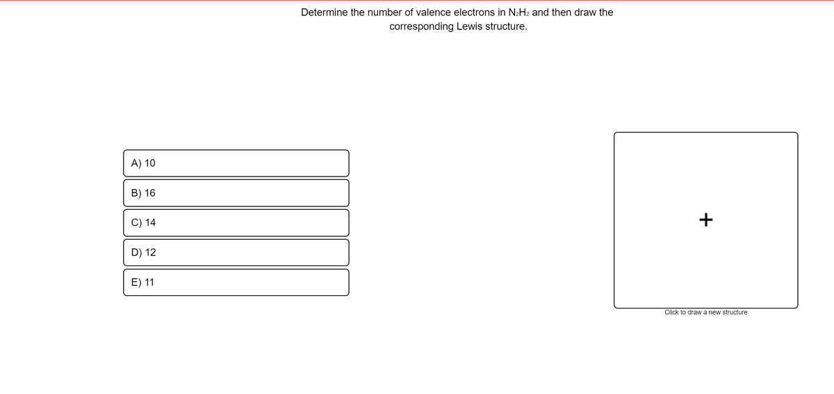 Determine the number of valence electrons in N2H2 and then draw the
corresponding Lewis structure.
A) 10
B) 16
C) 14
+
D) 12
E) 11
Click to draw a new structure
