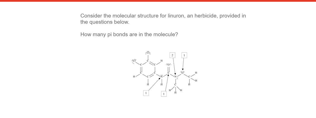 Consider the molecular structure for linuron, an herbicide, provided in
the questions below.
How many pi bonds are in the molecule?
:či:
2
H
H
1
1
