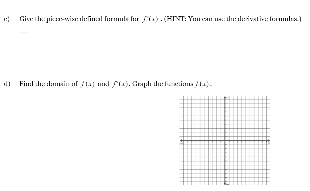 c)
Give the piece-wise defined formula for f'(x). (HINT: You can use the derivative formulas.)
d)
Find the domain of f(x) and f'(x). Graph the functions f (x).
10

