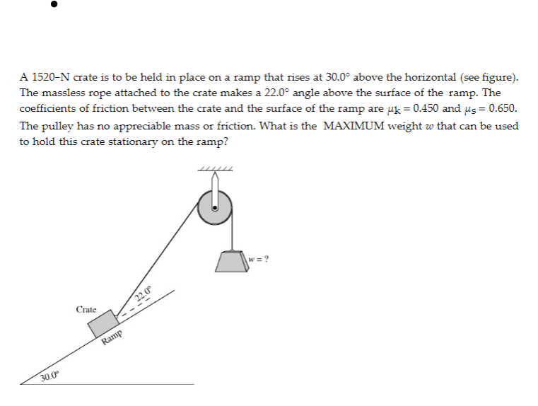 A 1520-N crate is to be held in place on a ramp that rises at 30.0° above the horizontal (see figure).
The massless rope attached to the crate makes a 22.0° angle above the surface of the ramp. The
coefficients of friction between the crate and the surface of the ramp are uk = 0.450 and us = 0.650.
The pulley has no appreciable mass or friction. What is the MAXIMUM weight w that can be used
to hold this crate stationary on the ramp?
w = ?
Crate
22.0
Ramp
30,0
