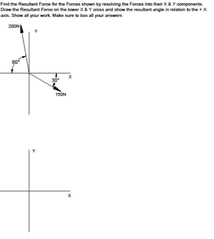 Find the Resultant Force for the Forces shown by resolving the Forces into their X & Y components.
Draw the Resultant Force on the lower X& Y cross and show the resultant angle in relation to the + X
axis. Show all your work. Make sure to box all your answers
200N
80
30°
150N
