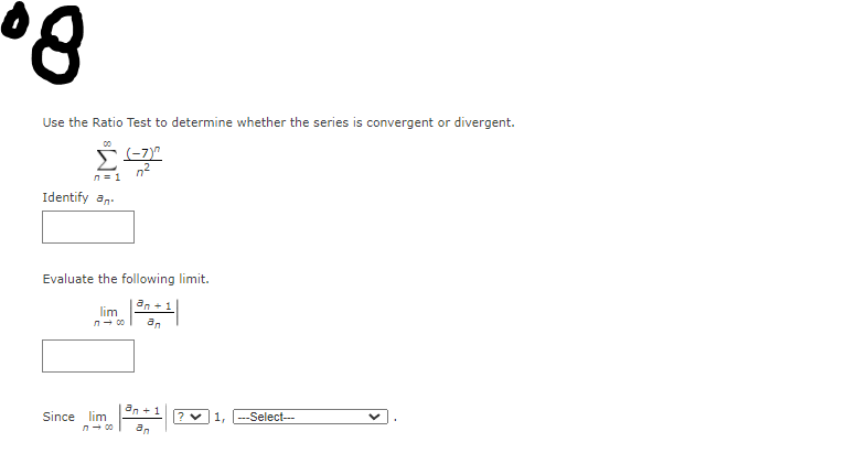 Use the Ratio Test to determine whether the series is convergent or divergent.
n?
n = 1
Identify an.
Evaluate the following limit.
an +1
lim
n- 00
an
an + 1
Since lim
-Select---
an
