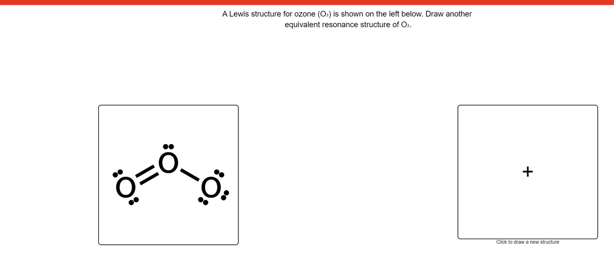 A Lewis structure for ozone (O3) is shown on the left below. Draw another
equivalent resonance structure of O3.
+
Click to draw a new structure
