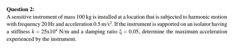 Question 2:
A sensitive instrument of mass 100 kg is installed at a location that is subjected to harmonic motion
with frequency 20 Hz and acceleration 0.5 m/s². If the instrument is supported on an isolator having
a stiffness k = 25x10ª N/m and a damping ratio č = 0.05, determine the maximum acceleration
experienced by the instrument.
%3D

