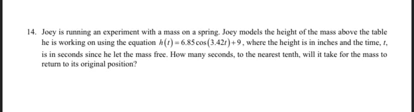 14. Joey is running an experiment with a mass on a spring. Joey models the height of the mass above the table
he is working on using the equation h(t) = 6.85cos(3.421)+9, where the height is in inches and the time, 1,
is in seconds since he let the mass free. How many seconds, to the nearest tenth, will it take for the mass to
return to its original position?
