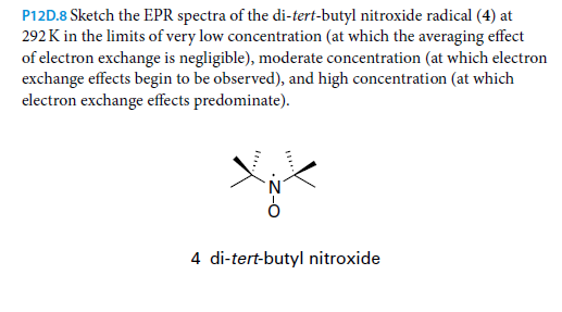 P12D.8 Sketch the EPR spectra of the di-tert-butyl nitroxide radical (4) at
292 K in the limits of very low concentration (at which the averaging effect
of electron exchange is negligible), moderate concentration (at which electron
exchange effects begin to be observed), and high concentration (at which
electron exchange effects predominate).
4 di-tert-butyl nitroxide
