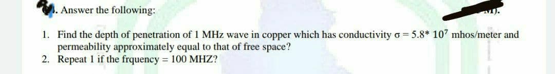 Answer the following:
1. Find the depth of penetration of 1 MHz wave in copper which has conductivity o = 5.8* 107 mhos/meter and
permeability approximately equal to that of free space?
2. Repeat 1 if the frquency = 100 MHZ?