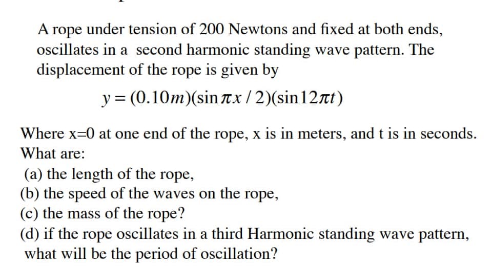 A rope under tension of 200 Newtons and fixed at both ends,
oscillates in a second harmonic standing wave pattern. The
displacement of the rope is given by
y = (0.10m)(sin Tx/2)(sin12t)
Where x=0 at one end of the rope, x is in meters, and t is in seconds.
What are:
(a) the length of the rope,
(b) the speed of the waves on the rope,
(c) the mass of the rope?
(d) if the rope oscillates in a third Harmonic standing wave pattern,
what will be the period of oscillation?
