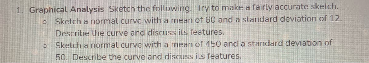 1. Graphical Analysis Sketch the following. Try to make a fairly accurate sketch.
Sketch a normal curve with a mean of 60 and a standard deviation of 12.
Describe the curve and discuss its features.
Sketch a normal curve with a mean of 450 and a standard deviation of
50. Describe the curve and discuss its features.
