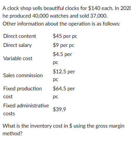 A clock shop sells beautiful clocks for $140 each. In 2020
he produced 40,000 watches and sold 37,000.
Other information about the operation is as follows:
Direct content
Direct salary
Variable cost
Sales commission
Fixed production
cost
Fixed administrative
costs
$45 per pc
$9 per pc
$4.5 per
pc
$12.5 per
pc
$64.5 per
pc
$39,9
What is the inventory cost in $ using the gross margin
method?