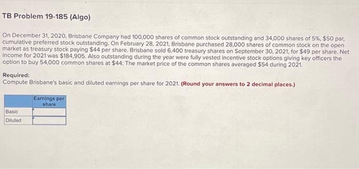 TB Problem 19-185 (Algo)
On December 31, 2020, Brisbane Company had 100,000 shares of common stock outstanding and 34,000 shares of 5%, $50 par,
cumulative preferred stock outstanding. On February 28, 2021, Brisbane purchased 28,000 shares of common stock on the open
market as treasury stock paying $44 per share. Brisbane sold 6,400 treasury shares on September 30, 2021, for $49 per share. Net
income for 2021 was $184,905. Also outstanding during the year were fully vested incentive stock options giving key officers the
option to buy 54,000 common shares at $44. The market price of the common shares averaged $54 during 2021.
Required:
Compute Brisbane's basic and diluted earnings per share for 2021. (Round your answers to 2 decimal places.)
Basic
Diluted
Earnings per
share