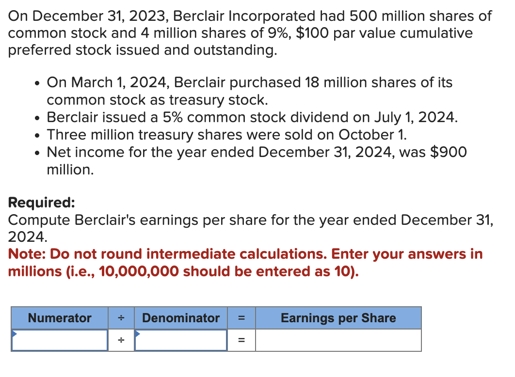 On December 31, 2023, Berclair Incorporated had 500 million shares of
common stock and 4 million shares of 9%, $100 par value cumulative
preferred stock issued and outstanding.
• On March 1, 2024, Berclair purchased 18 million shares of its
common stock as treasury stock.
• Berclair issued a 5% common stock dividend on July 1, 2024.
●
Three million treasury shares were sold on October 1.
• Net income for the year ended December 31, 2024, was $900
million.
Required:
Compute Berclair's earnings per share for the year ended December 31,
2024.
Note: Do not round intermediate calculations. Enter your answers in
millions (i.e., 10,000,000 should be entered as 10).
Numerator + Denominator = Earnings per Share
+
=