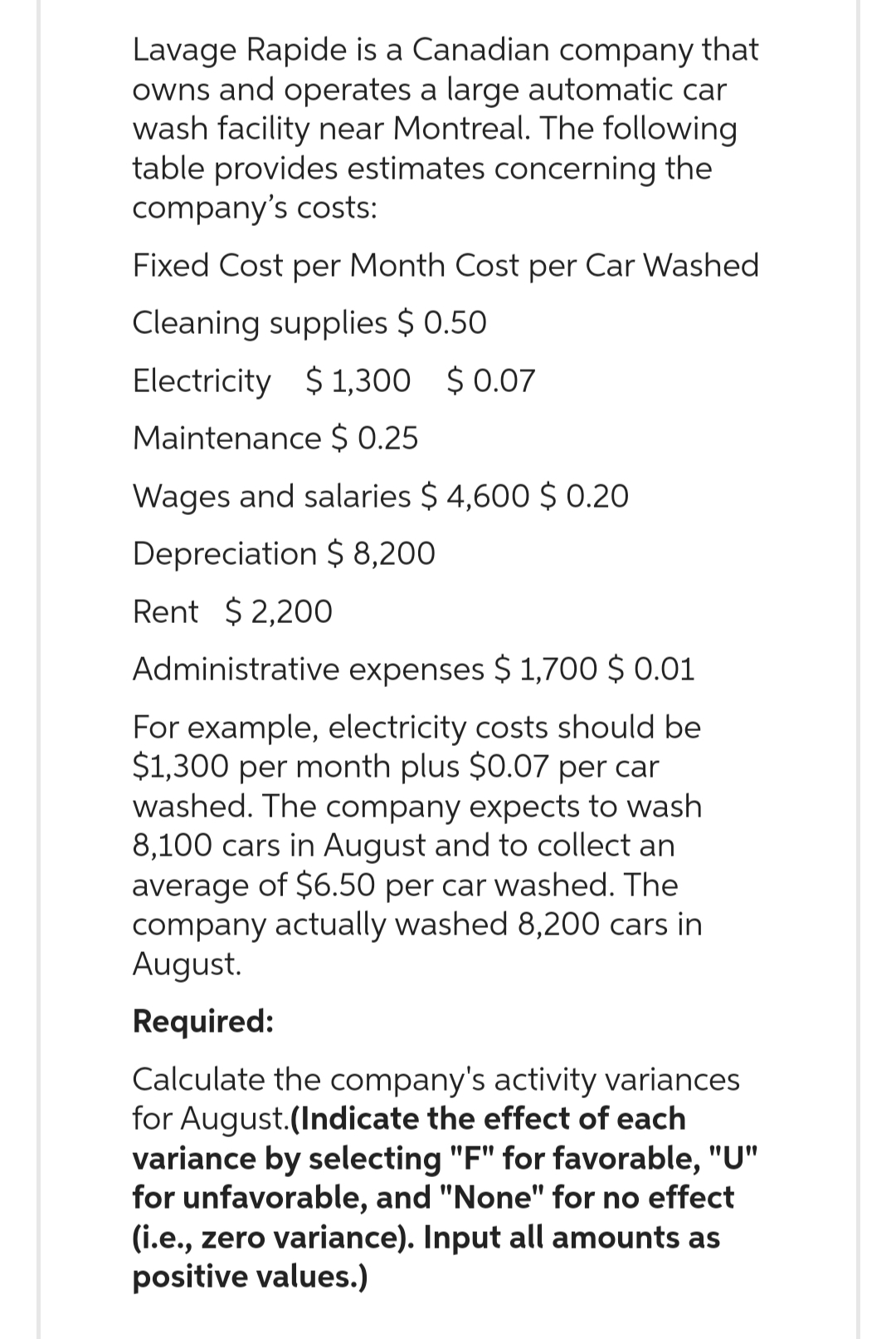 Lavage Rapide is a Canadian company that
owns and operates a large automatic car
wash facility near Montreal. The following
table provides estimates concerning the
company's costs:
Fixed Cost per Month Cost per Car Washed
Cleaning supplies $ 0.50
Electricity $1,300 $0.07
Maintenance $ 0.25
Wages and salaries $4,600 $ 0.20
Depreciation $ 8,200
Rent $2,200
Administrative expenses $ 1,700 $ 0.01
For example, electricity costs should be
$1,300 per month plus $0.07 per car
washed. The company expects to wash
8,100 cars in August and to collect an
average of $6.50 per car washed. The
company actually washed 8,200 cars in
August.
Required:
Calculate the company's activity variances
for August.(Indicate the effect of each
variance by selecting "F" for favorable, "U"
for unfavorable, and "None" for no effect
(i.e., zero variance). Input all amounts as
positive values.)