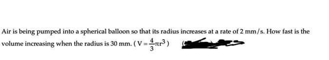 Air is being pumped into a spherical balloon so that its radius increases at a rate of 2 mm/s. How fast is the
volume increasing when the radius is 30 mm. ( V =nr³ )
