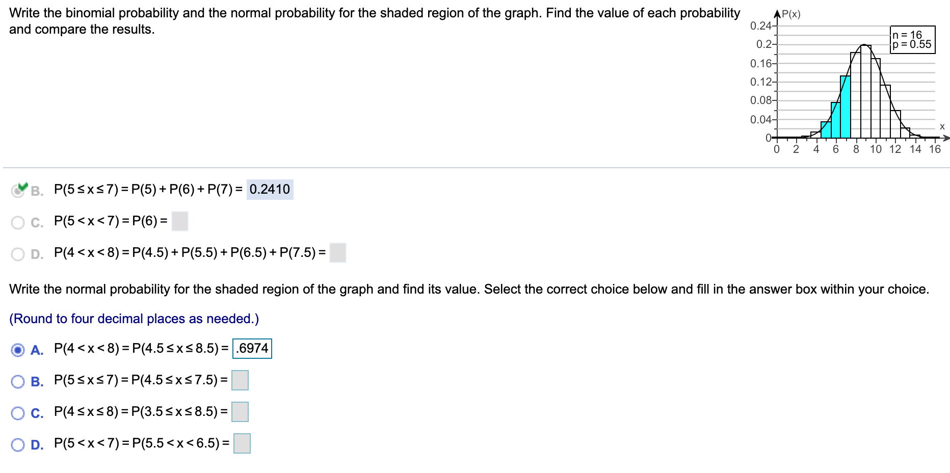 Write the binomial probability and the normal probability for the shaded region of the graph. Find the value of each probability
and compare the results.
AP(x)
0.24-
n = 16
p = 0.55
0.2-
0.16-
0.12-
0.08-
0.04–
X.
0+
2
4
6
8
10 12 14 16
B. P(5<xs7)= P(5) + P(6) + P(7) = 0.2410
c. P(5<x<7) =P(6) =
D. P(4 <x<8) = P(4.5)+ P(5.5) + P(6.5) + P(7.5) =
Write the normal probability for the shaded region of the graph and find its value. Select the correct choice below and fill in the answer box within your choice.
(Round to four decimal places as needed.)
A. P(4 <x<8) = P(4.5<x<8.5) = |.6974
%3D
B. P(5<x<7) = P(4.5<x<7.5) =
%3D
Oc. P(4<xs8) = P(3.5<x<8.5) =
O D. P(5<x<7) = P(5.5<x<6.5)=
