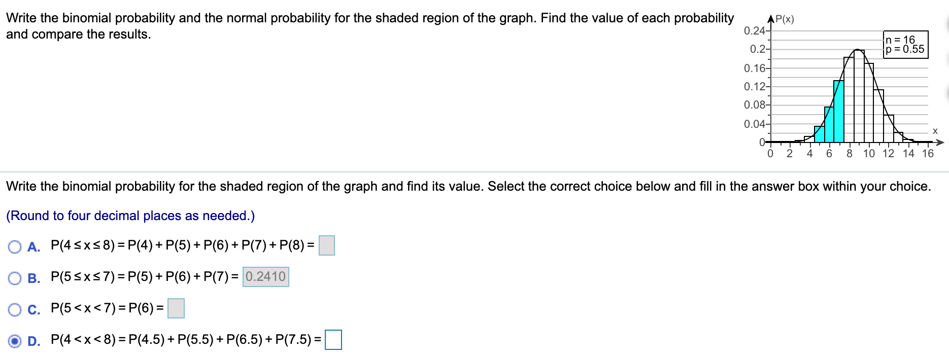 Write the binomial probability and the normal probability for the shaded region of the graph. Find the value of each probability
and compare the results.
AP(x)
0.24-
0.2-
n= 16
p = 0.55
0.16-
0.12-
0.08-
0.04-
0+
2
4
6.
8 10 12 14 16
Write the binomial probability for the shaded region of the graph and find its value. Select the correct choice below and fill in the answer box within your choice.
(Round to four decimal places as needed.)
O A. P(4sx58) = P(4) + P(5) + P(6) + P(7) + P(8) =
O B. P(5sxs 7) = P(5) + P(6) + P(7) = 0.2410
c. P(5 <x<7) = P(6) =
D. P(4 <x< 8) = P(4.5)+ P(5.5) + P(6.5) + P(7.5) =
%3D
