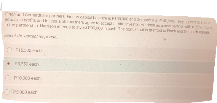 Finch and Gerhardt are partners. Finch's capital balance is P100,000 and Gerhardt's is P140,000 They agreed to share
equally in profits and losses. Both partners agree to accept a third investor, Harrison as a new partner with a 25% interest
in the partnership. Harrison intends to invest P90,000 in cash. The bonus that is granted to Finch and Gerhardt equals
Select the correct response:
P15,500 each.
P3,750 each.
P10,000 each.
P5,000 each.
