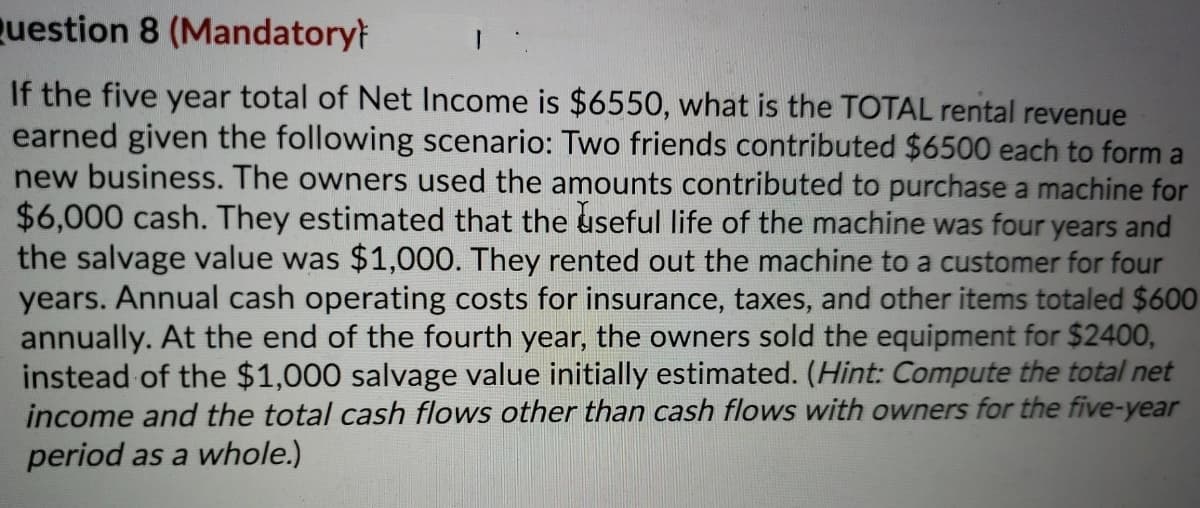 Question 8 (Mandatorył
If the five year total of Net Income is $6550, what is the TOTAL rental revenue
earned given the following scenario: Two friends contributed $6500 each to form a
new business. The owners used the amounts contributed to purchase a machine for
$6,000 cash. They estimated that the useful life of the machine was four years and
the salvage value was $1,000. They rented out the machine to a customer for four
years. Annual cash operating costs for insurance, taxes, and other items totaled $600
annually. At the end of the fourth year, the owners sold the equipment for $2400,
instead of the $1,000 salvage value initially estimated. (Hint: Compute the total net
income and the total cash flows other than cash flows with owners for the five-year
period as a whole.)
