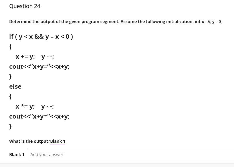 Question 24
Determine the output of the given program segment. Assume the following initialization: int x =5, y = 3;
if ( y < x && y - x < 0 )
{
x +3 у; у--;
cout<<"x+y="<<x+y;
}
else
{
х*- у; у-;
cout<<"x+y="<<x+y;
}
What is the output?Blank 1
Blank 1
Add your answer
