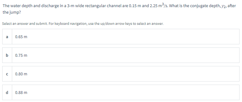 The water depth and discharge in a 3-m wide rectangular channel are 0.15 m and 2.25 m³/s. What is the conjugate depth, y2, after
the jump?
Select an answer and submit. For keyboard navigation, use the up/down arrow keys to select an answer.
a
b
с
P
0.65 m
0.75 m
0.80 m
0.88 m